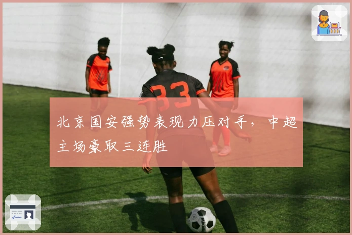 北京国安强势表现力压对手，中超主场豪取三连胜