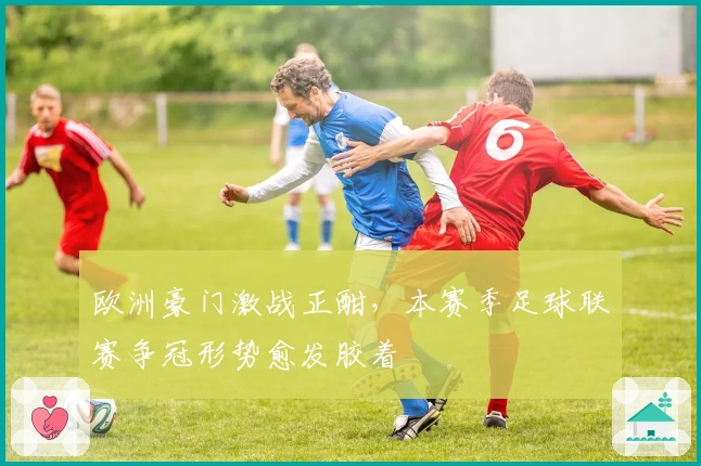 欧洲豪门激战正酣，本赛季足球联赛争冠形势愈发胶着