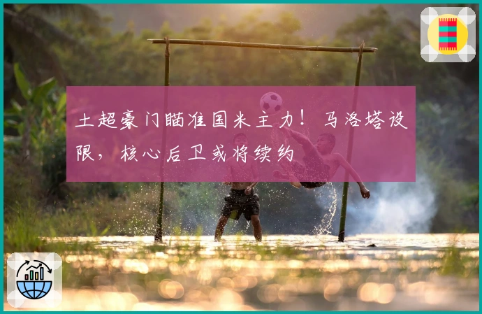 土超豪门瞄准国米主力！马洛塔设限，核心后卫或将续约