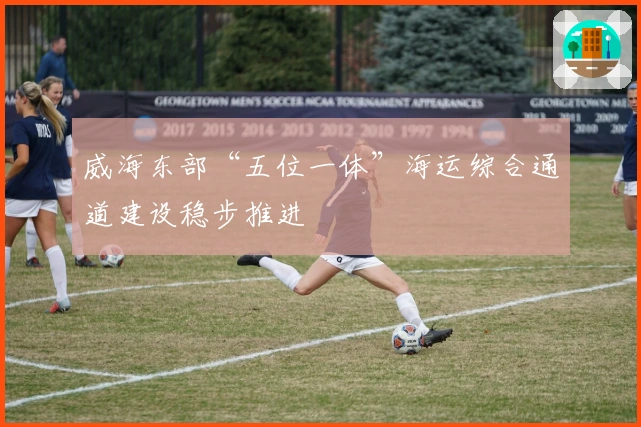 威海东部“五位一体”海运综合通道建设稳步推进