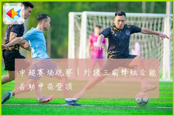 中超赛场观察｜外援三前锋组合能否助申花登顶