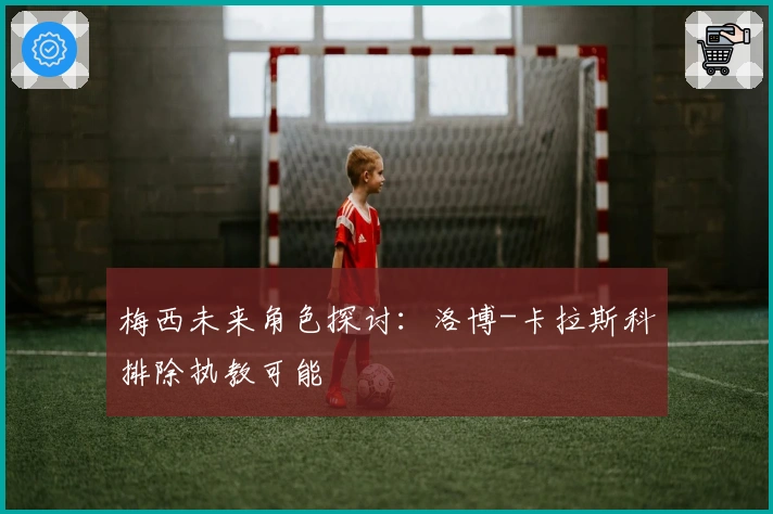 梅西未来角色探讨：洛博-卡拉斯科排除执教可能