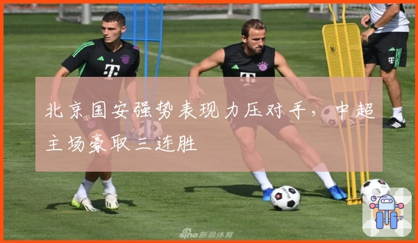 北京国安强势表现力压对手，中超主场豪取三连胜